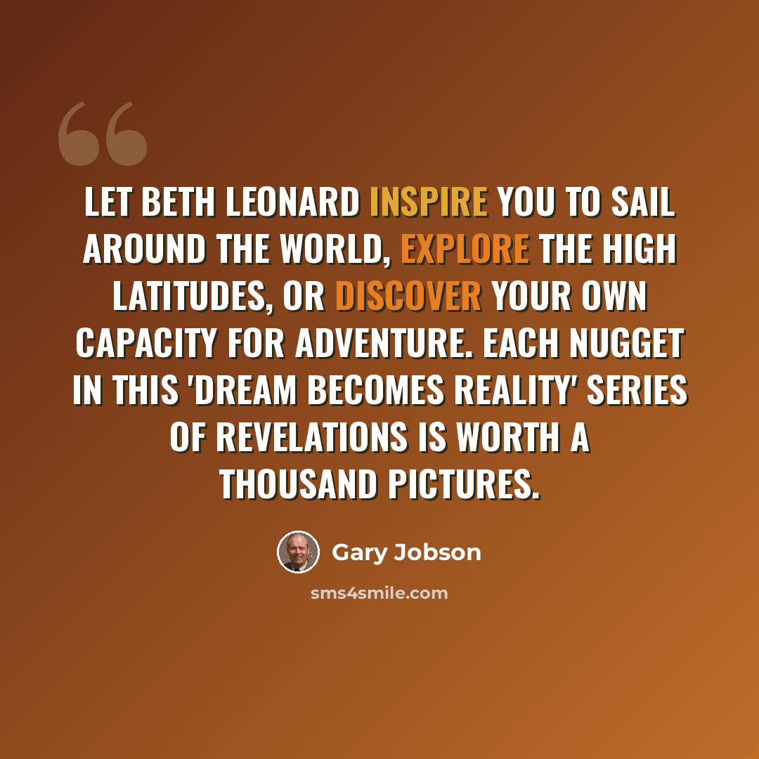 “Let Beth Leonard inspire you to sail around the world, explore the high latitudes, or discover your own capacity for adventure. Each nugget in this 'dream becomes reality' series of revelations is worth a thousand pictures.” quote by Gary Jobson
