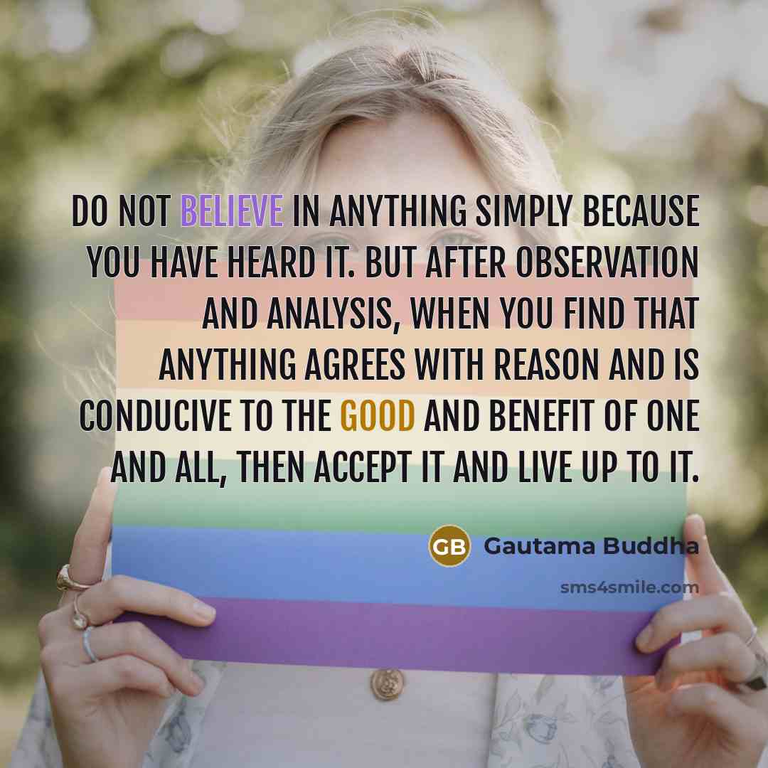 “Do not believe in anything simply because you have heard it. But after observation and analysis, when you find that anything agrees with reason and is conducive to the good and benefit of one and all, then accept it and live up to it.” quote by Gautama Buddha