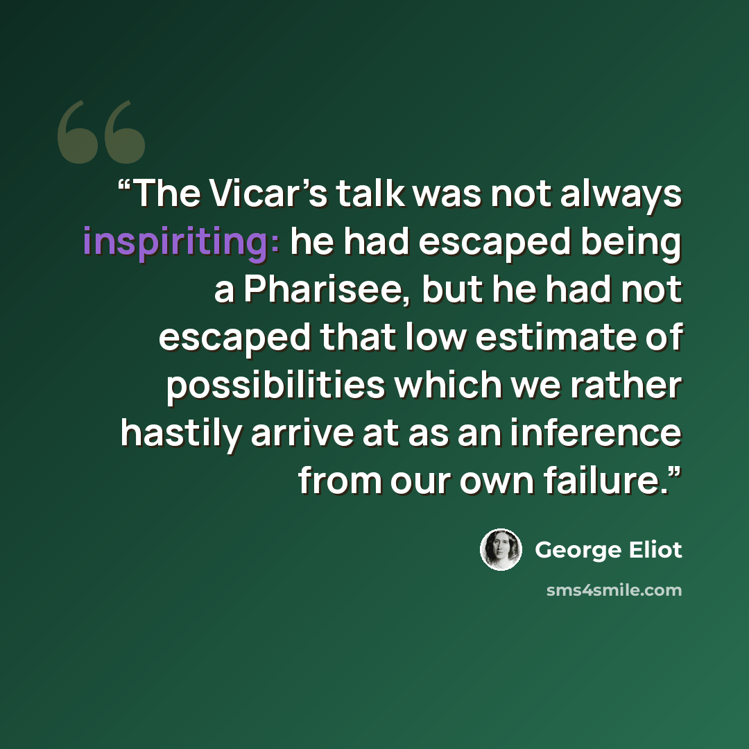 “The Vicar’s talk was not always inspiriting: he had escaped being a Pharisee, but he had not escaped that low estimate of possibilities which we rather hastily arrive at as an inference from our own failure.” quote by George Eliot