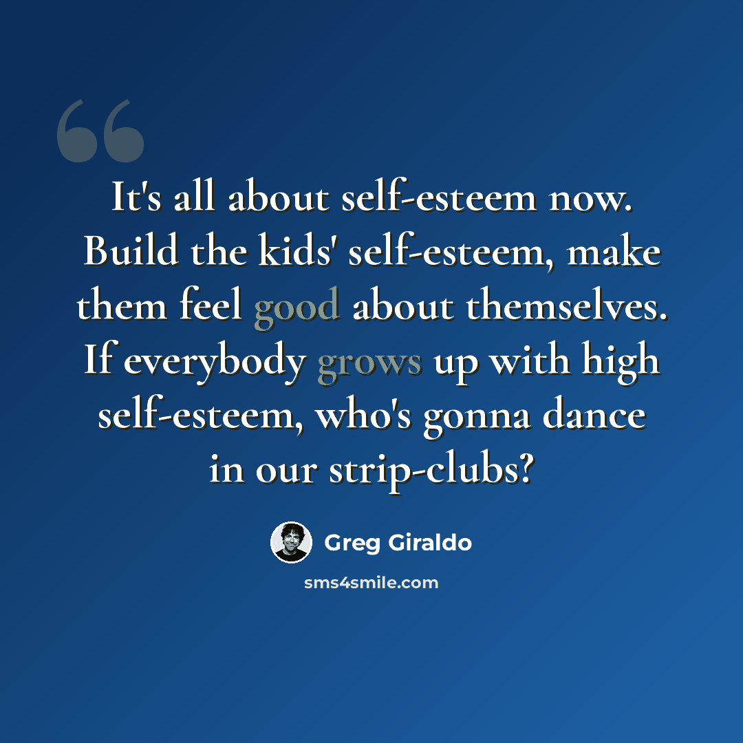 “It's all about self-esteem now. Build the kids' self-esteem, make them feel good about themselves. If everybody grows up with high self-esteem, who's gonna dance in our strip-clubs?” quote by Greg Giraldo