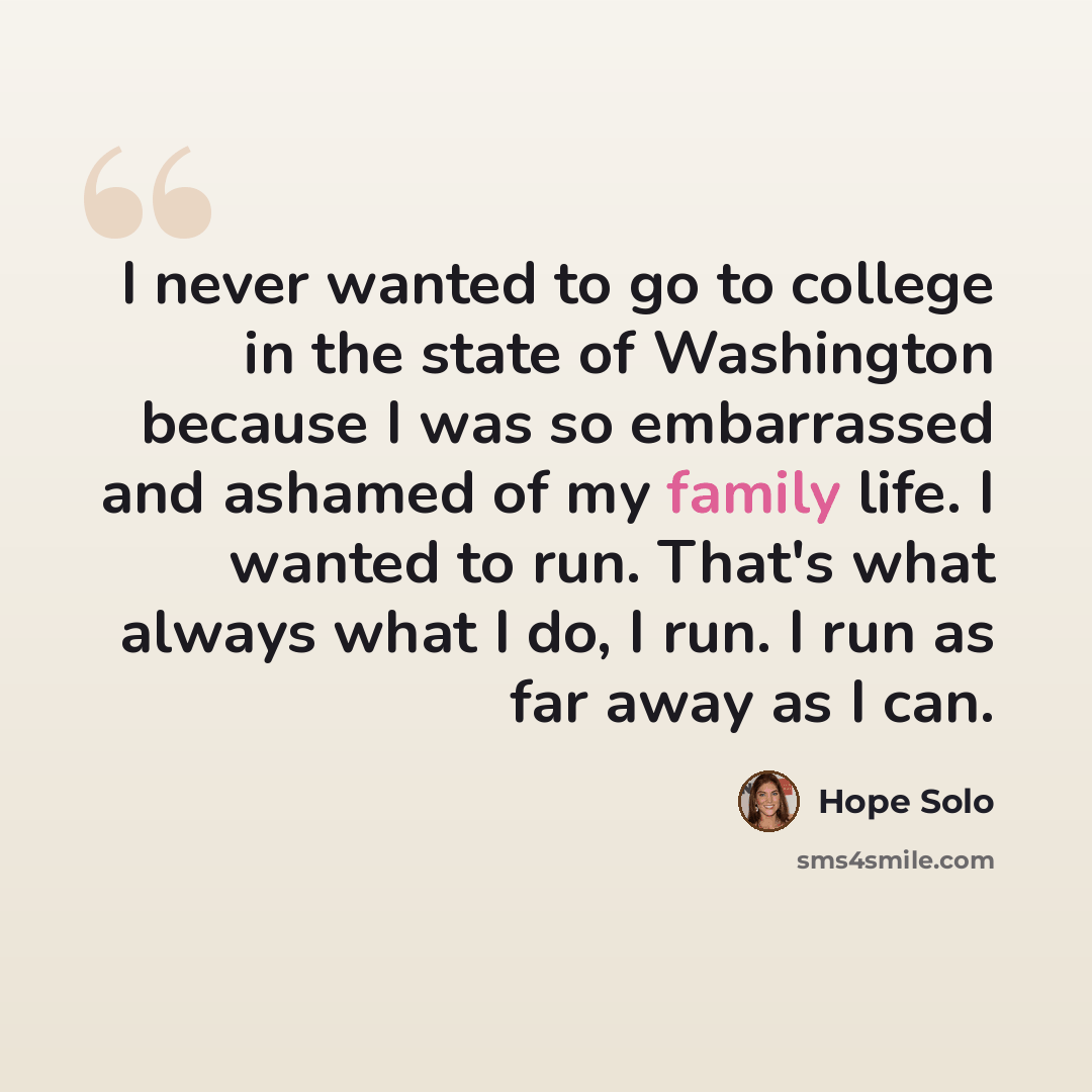 “I never wanted to go to college in the state of Washington because I was so embarrassed and ashamed of my family life. I wanted to run. That's what always what I do, I run. I run as far away as I can.” quote by Hope Solo