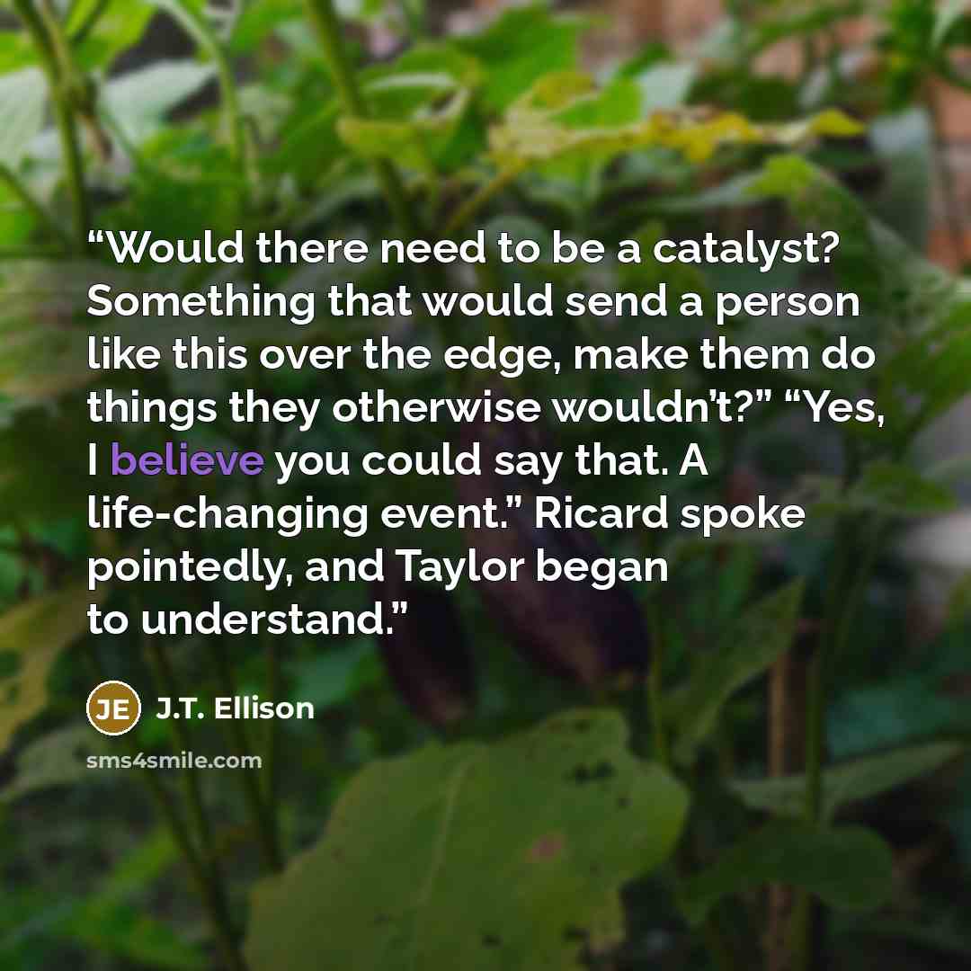 “Would there need to be a catalyst? Something that would send a person like this over the edge, make them do things they otherwise wouldn’t?” “Yes, I believe you could say that. A life-changing event.” Ricard spoke pointedly, and Taylor began to understand.” quote by J.T. Ellison