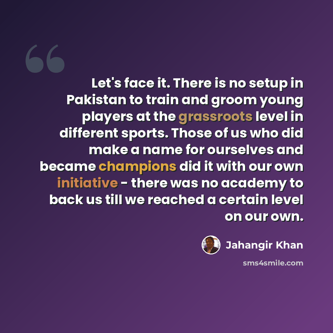 “Let's face it. There is no setup in Pakistan to train and groom young players at the grassroots level in different sports. Those of us who did make a name for ourselves and became champions did it with our own initiative - there was no academy to back us till we reached a certain level on our own.” quote by Jahangir Khan
