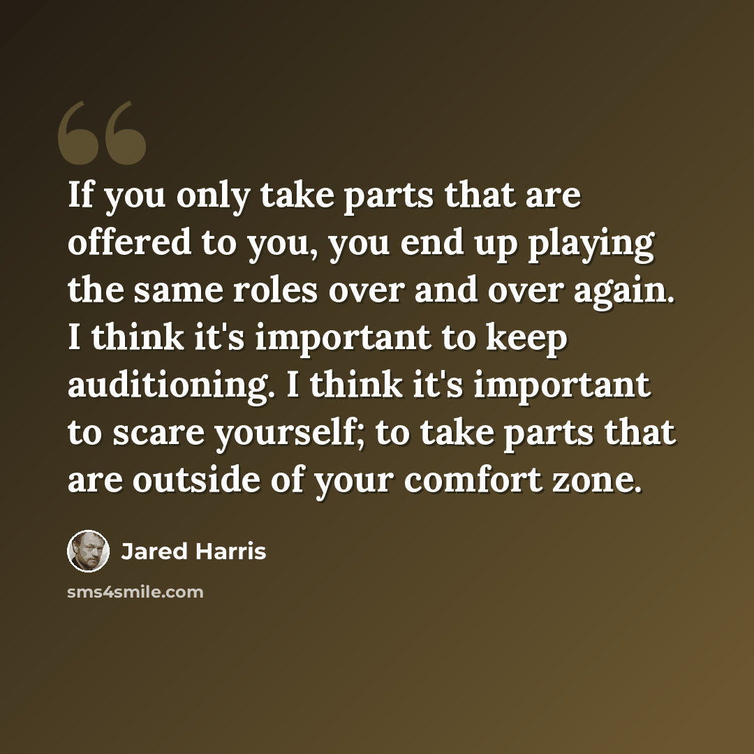 “If you only take parts that are offered to you, you end up playing the same roles over and over again. I think it's important to keep auditioning. I think it's important to scare yourself; to take parts that are outside of your comfort zone.” quote by Jared Harris
