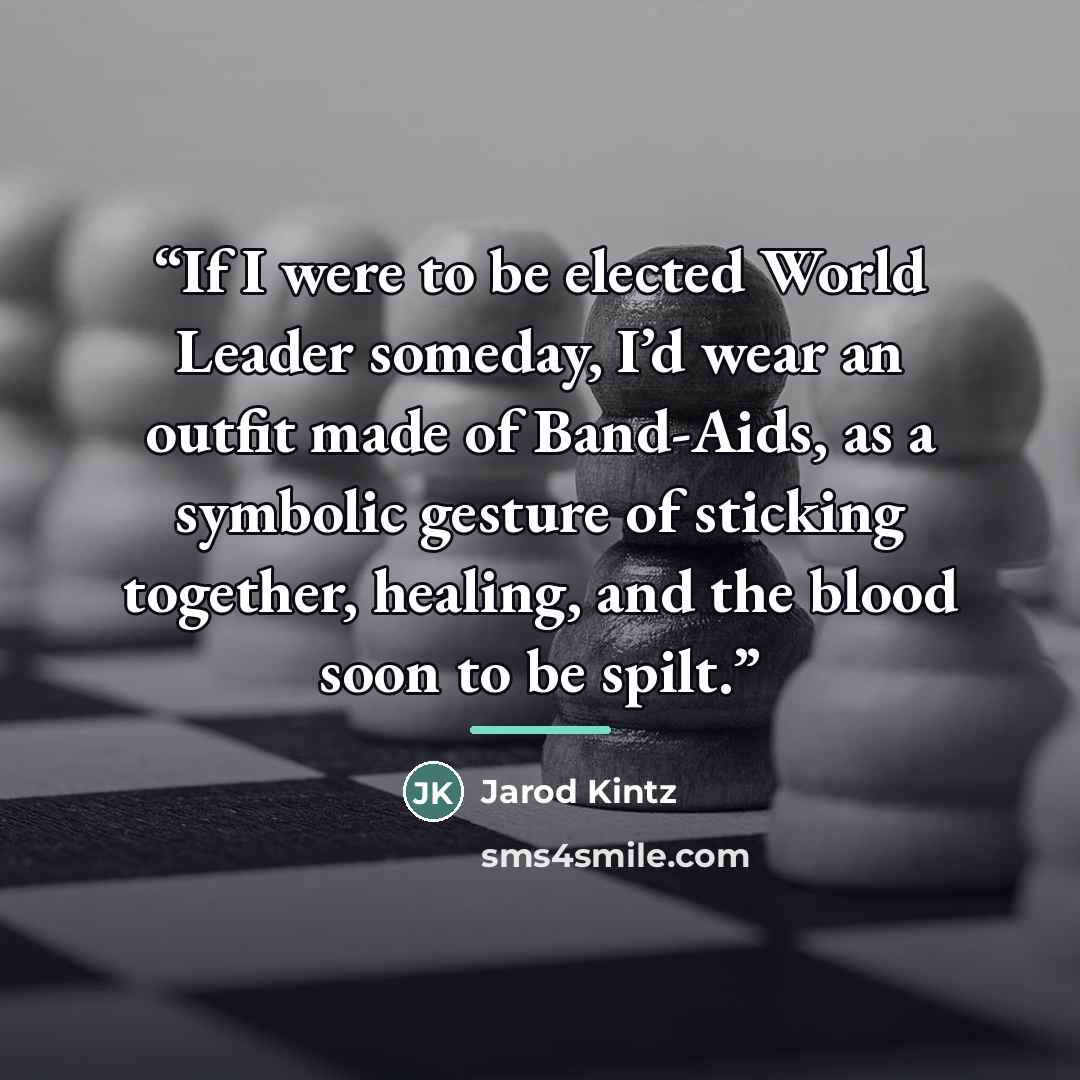 “If I were to be elected World Leader someday, I’d wear an outfit made of Band-Aids, as a symbolic gesture of sticking together, healing, and the blood soon to be spilt.” quote by Jarod Kintz
