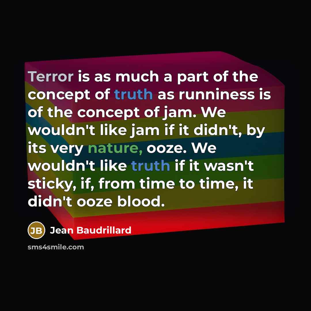 “Terror is as much a part of the concept of truth as runniness is of the concept of jam. We wouldn't like jam if it didn't, by its very nature, ooze. We wouldn't like truth if it wasn't sticky, if, from time to time, it didn't ooze blood.” quote by Jean Baudrillard