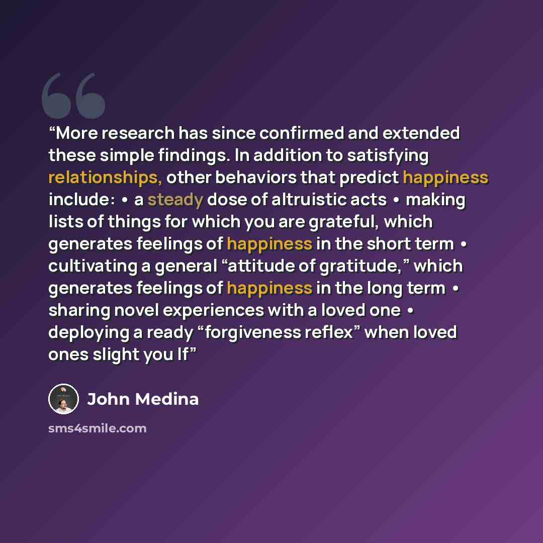 “More research has since confirmed and extended these simple findings. In addition to satisfying relationships, other behaviors that predict happiness include: • a steady dose of altruistic acts • making lists of things for which you are grateful, which generates feelings of happiness in the short…” quote by John Medina