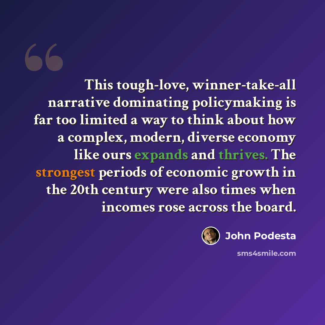 “This tough-love, winner-take-all narrative dominating policymaking is far too limited a way to think about how a complex, modern, diverse economy like ours expands and thrives. The strongest periods of economic growth in the 20th century were also times when incomes rose across the board.” quote by John Podesta