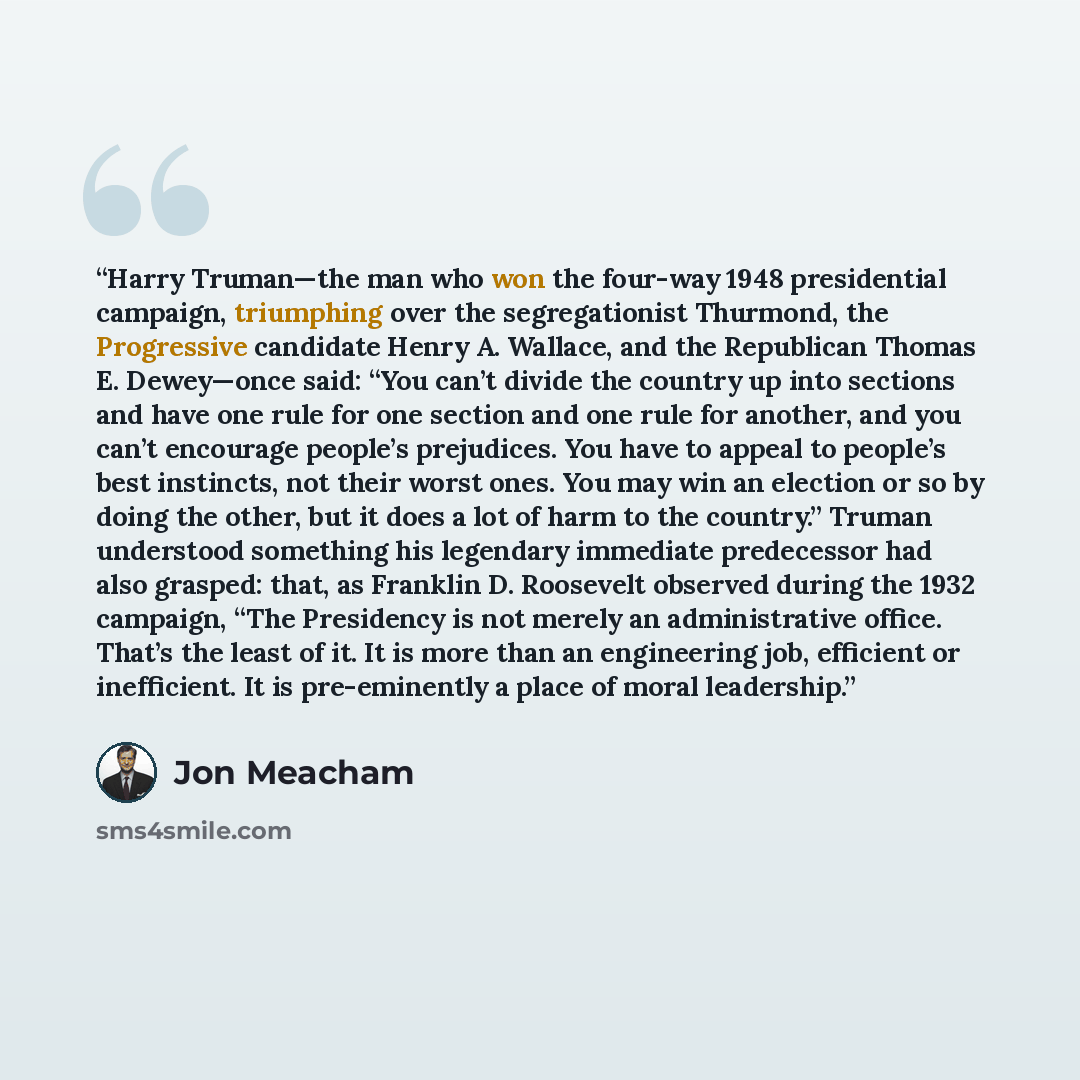 “Harry Truman—the man who won the four-way 1948 presidential campaign, triumphing over the segregationist Thurmond, the Progressive candidate Henry A. Wallace, and the Republican Thomas E. Dewey—once said: “You can’t divide the country up into sections and have one rule for one section and one rule…” quote by Jon Meacham