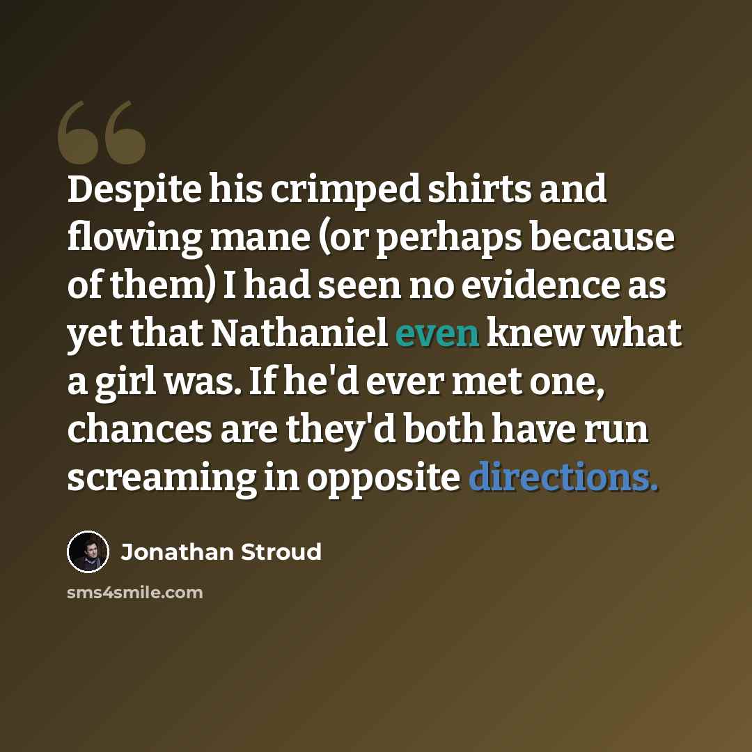 “Despite his crimped shirts and flowing mane (or perhaps because of them) I had seen no evidence as yet that Nathaniel even knew what a girl was. If he'd ever met one, chances are they'd both have run screaming in opposite directions.” quote by Jonathan Stroud