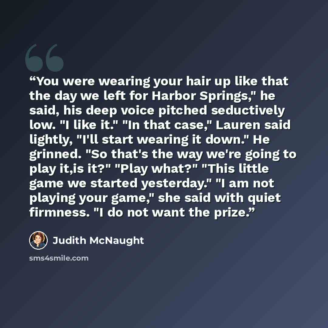 “You were wearing your hair up like that the day we left for Harbor Springs," he said, his deep voice pitched seductively low. "I like it." "In that case," Lauren said lightly, "I'll start wearing it down." He grinned. "So that's the way we're going to play it,is it?" "Play what?" "This little game…” quote by Judith McNaught