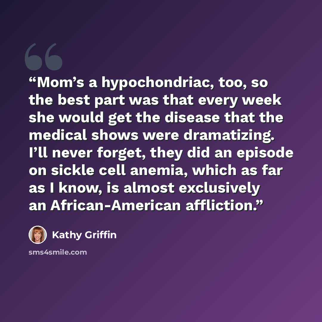 “Mom’s a hypochondriac, too, so the best part was that every week she would get the disease that the medical shows were dramatizing. I’ll never forget, they did an episode on sickle cell anemia, which as far as I know, is almost exclusively an African-American affliction.” quote by Kathy Griffin