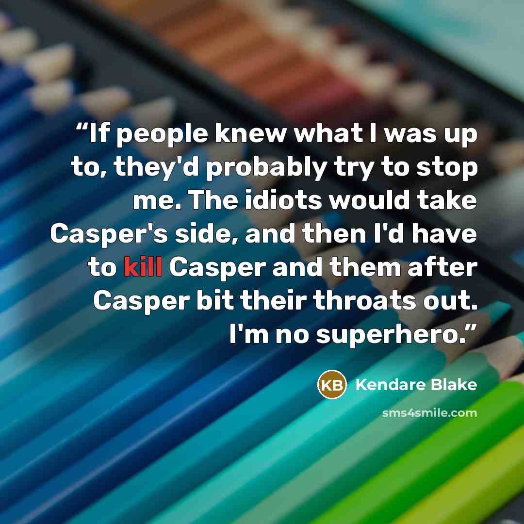 “If people knew what I was up to, they'd probably try to stop me. The idiots would take Casper's side, and then I'd have to kill Casper and them after Casper bit their throats out. I'm no superhero.” quote by Kendare Blake