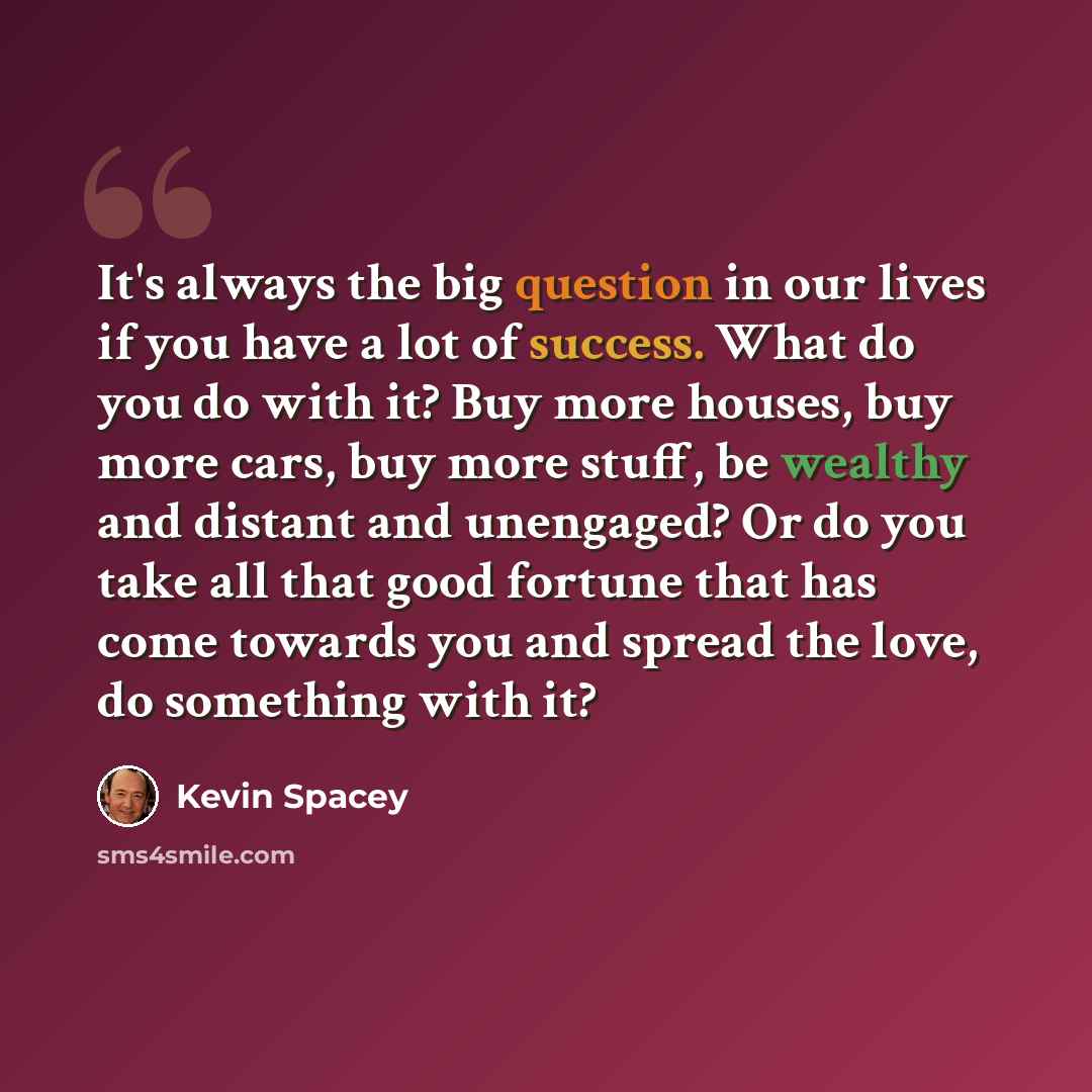 “It's always the big question in our lives if you have a lot of success. What do you do with it? Buy more houses, buy more cars, buy more stuff, be wealthy and distant and unengaged? Or do you take all that good fortune that has come towards you and spread the love, do something with it?” quote by Kevin Spacey