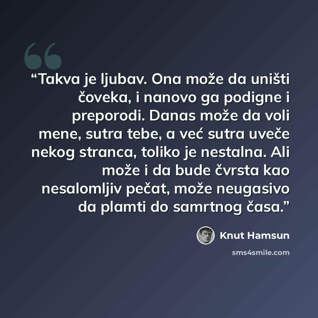 “Takva je ljubav. Ona može da uništi čoveka, i nanovo ga podigne i preporodi. Danas može da voli mene, sutra tebe, a već sutra uveče nekog stranca, toliko je nestalna. Ali može i da bude čvrsta kao nesalomljiv pečat, može neugasivo da plamti do samrtnog časa.” quote by Knut Hamsun