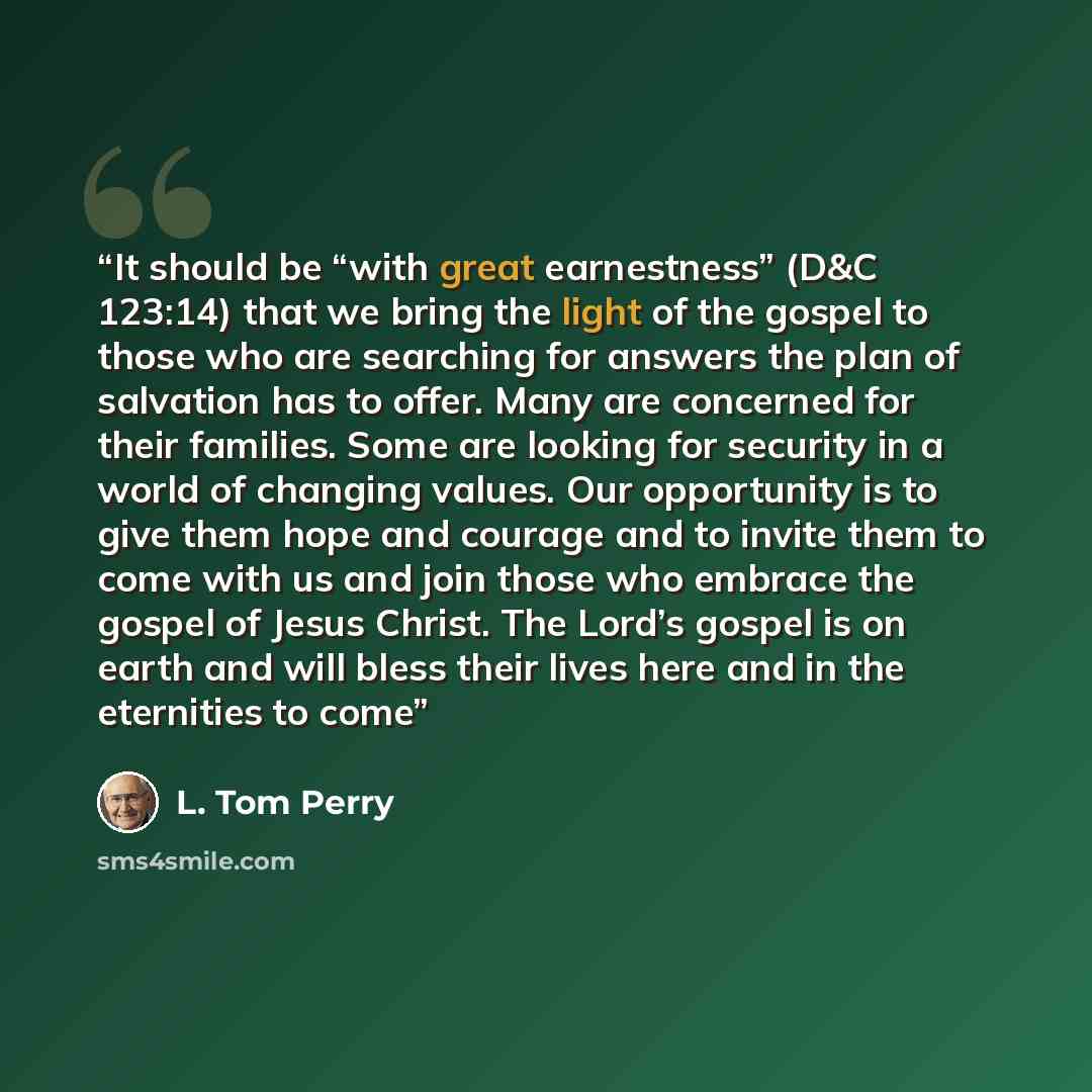 “It should be “with great earnestness” (D&C 123:14) that we bring the light of the gospel to those who are searching for answers the plan of salvation has to offer. Many are concerned for their families. Some are looking for security in a world of changing values. Our opportunity is to give them…” quote by L. Tom Perry