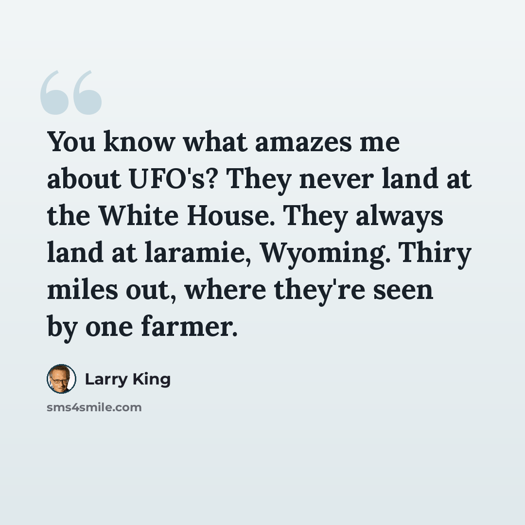 “You know what amazes me about UFO's? They never land at the White House. They always land at laramie, Wyoming. Thiry miles out, where they're seen by one farmer.” quote by Larry King