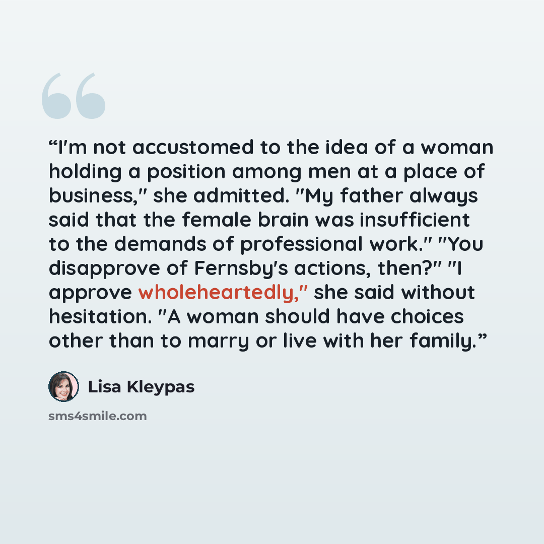 “I'm not accustomed to the idea of a woman holding a position among men at a place of business," she admitted. "My father always said that the female brain was insufficient to the demands of professional work." "You disapprove of Fernsby's actions, then?" "I approve wholeheartedly," she said…” quote by Lisa Kleypas