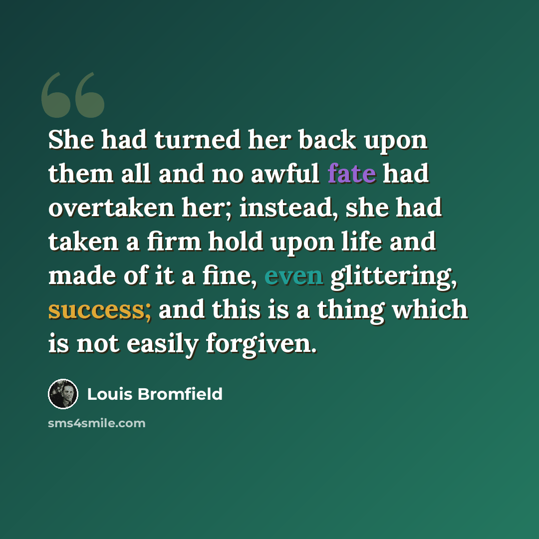 “She had turned her back upon them all and no awful fate had overtaken her; instead, she had taken a firm hold upon life and made of it a fine, even glittering, success; and this is a thing which is not easily forgiven.” quote by Louis Bromfield