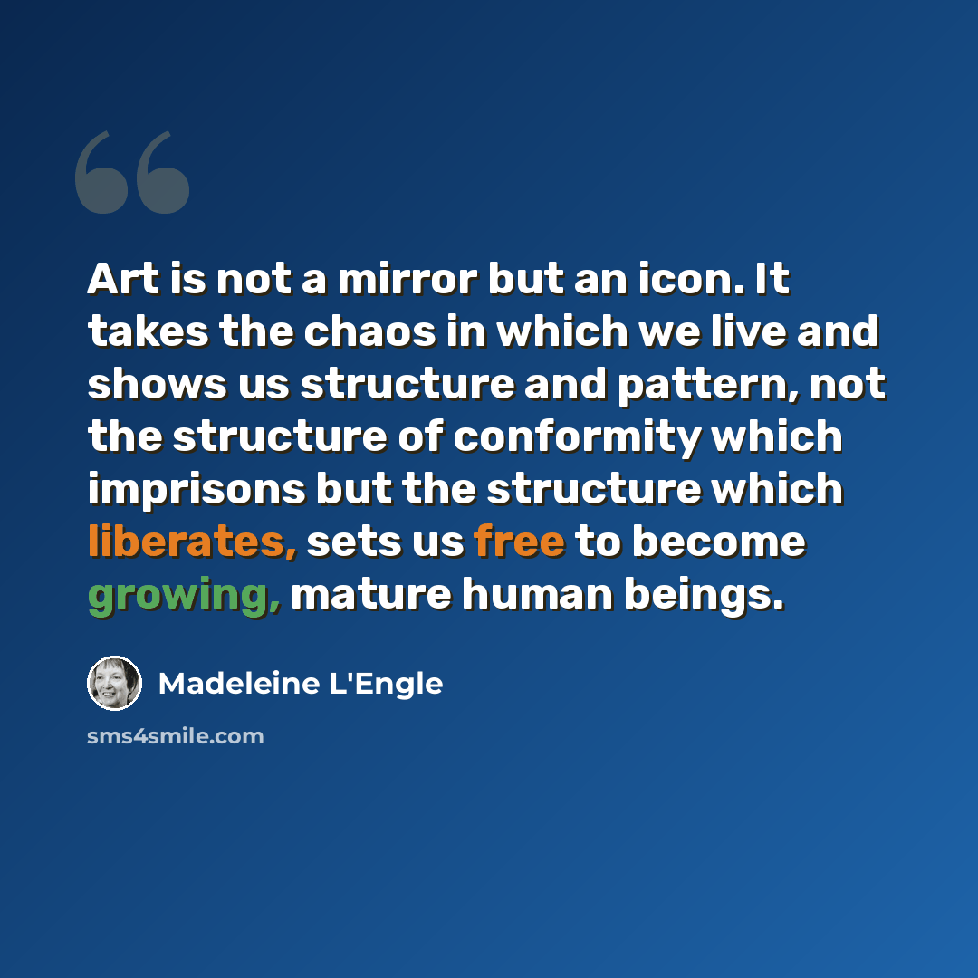 “Art is not a mirror but an icon. It takes the chaos in which we live and shows us structure and pattern, not the structure of conformity which imprisons but the structure which liberates, sets us free to become growing, mature human beings.” quote by Madeleine L'Engle