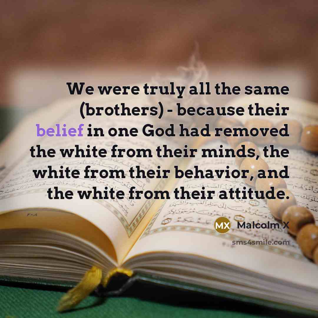 “We were truly all the same (brothers) - because their belief in one God had removed the white from their minds, the white from their behavior, and the white from their attitude.” quote by Malcolm X