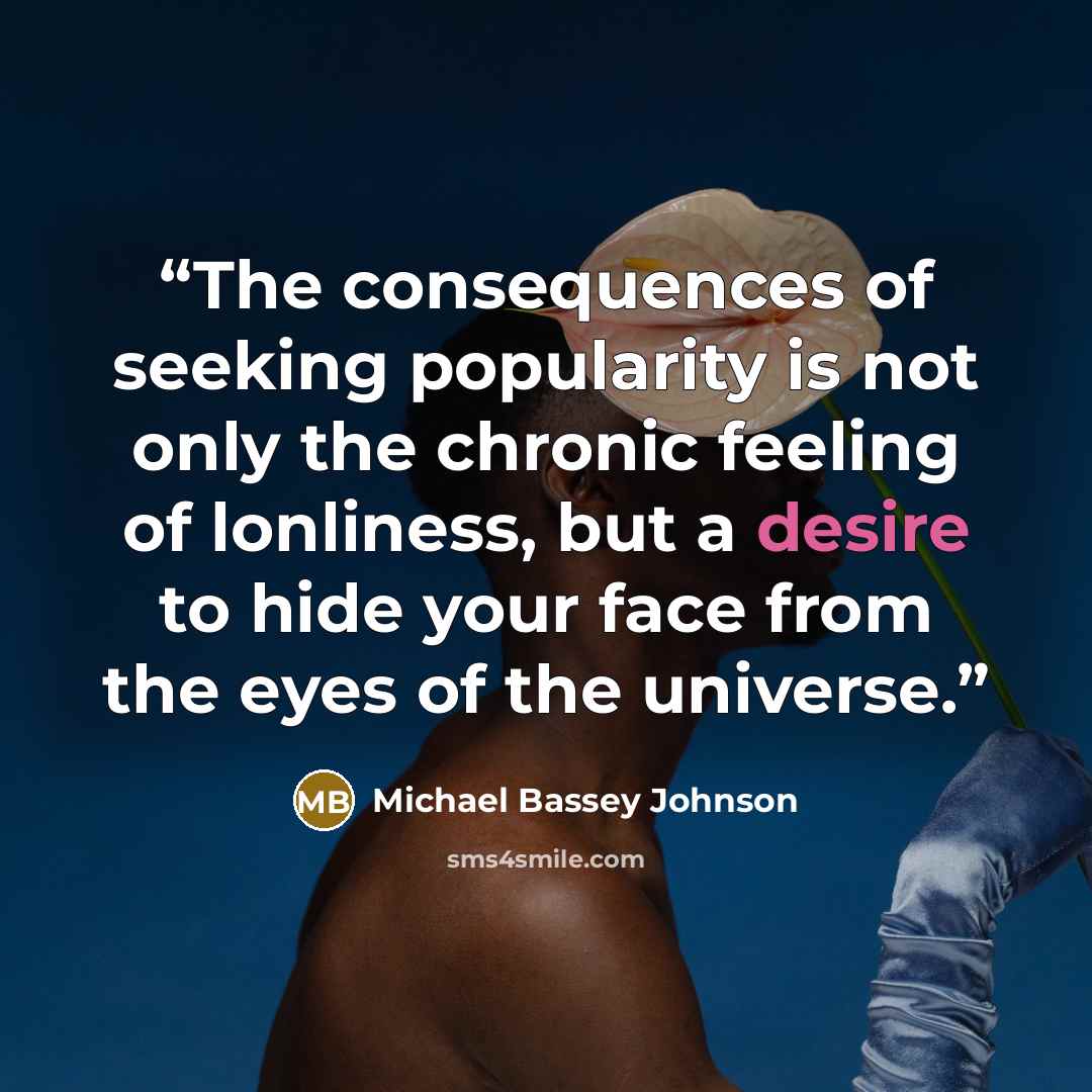 “The consequences of seeking popularity is not only the chronic feeling of lonliness, but a desire to hide your face from the eyes of the universe.” quote by Michael Bassey Johnson