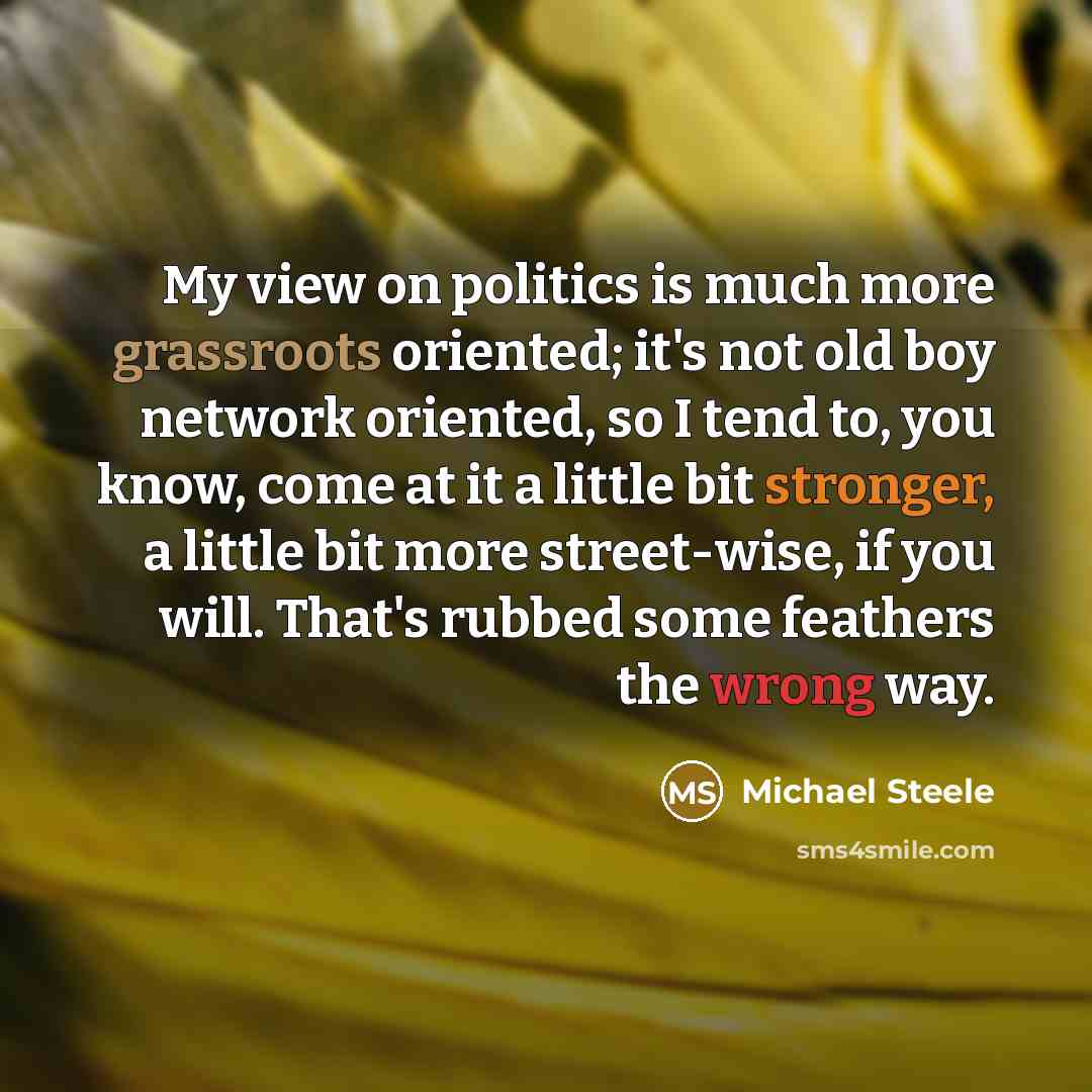 “My view on politics is much more grassroots oriented; it's not old boy network oriented, so I tend to, you know, come at it a little bit stronger, a little bit more street-wise, if you will. That's rubbed some feathers the wrong way.” quote by Michael Steele