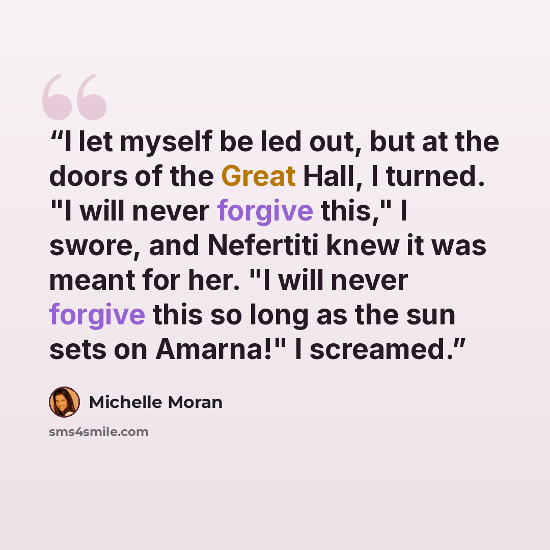 “I let myself be led out, but at the doors of the Great Hall, I turned. "I will never forgive this," I swore, and Nefertiti knew it was meant for her. "I will never forgive this so long as the sun sets on Amarna!" I screamed.” quote by Michelle Moran