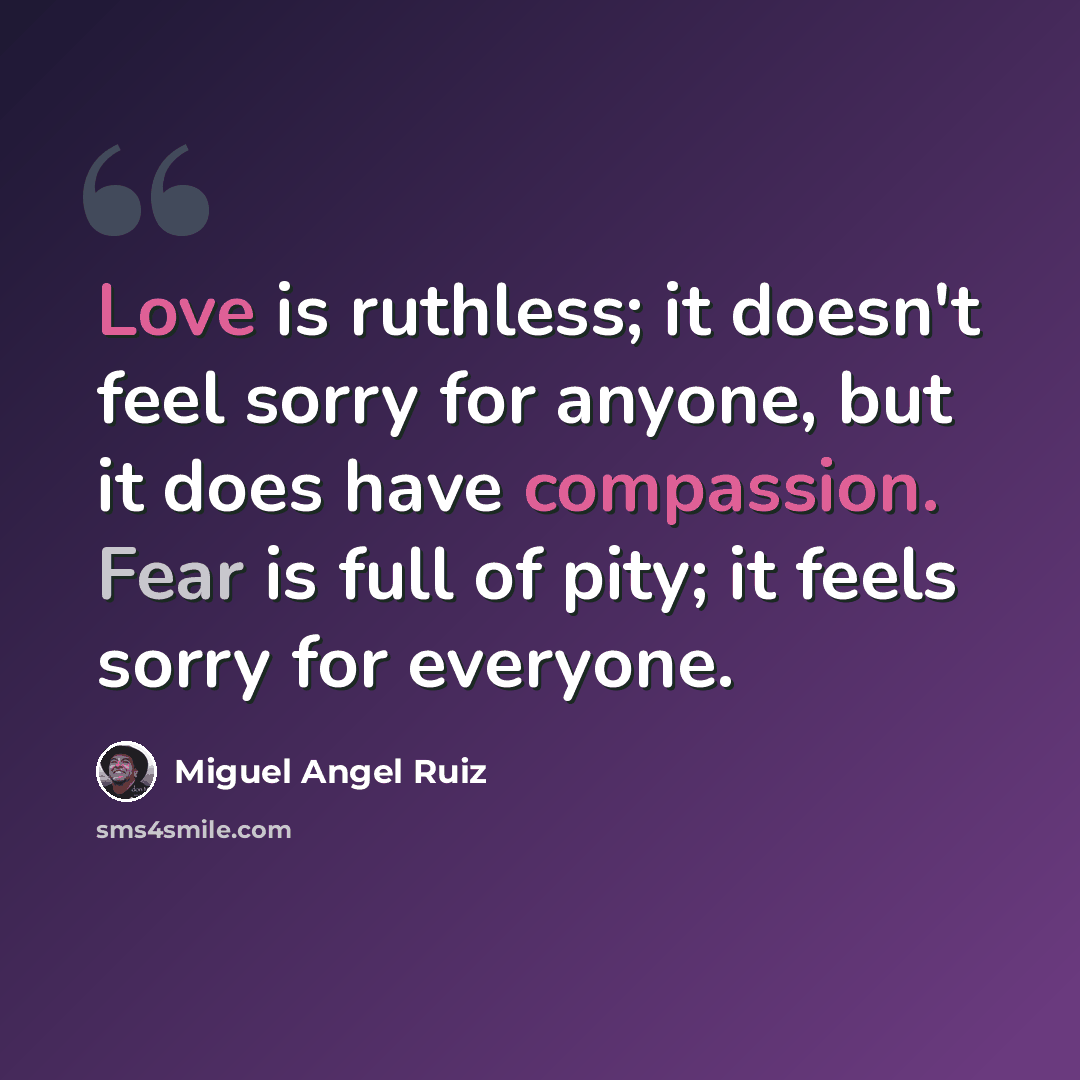 “Love is ruthless; it doesn't feel sorry for anyone, but it does have compassion. Fear is full of pity; it feels sorry for everyone.” quote by Miguel Angel Ruiz
