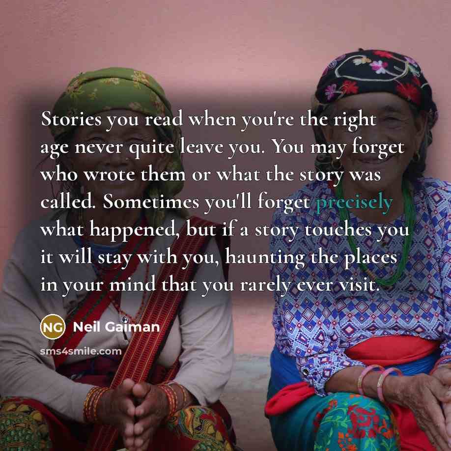 “Stories you read when you're the right age never quite leave you. You may forget who wrote them or what the story was called. Sometimes you'll forget precisely what happened, but if a story touches you it will stay with you, haunting the places in your mind that you rarely ever visit.” quote by Neil Gaiman
