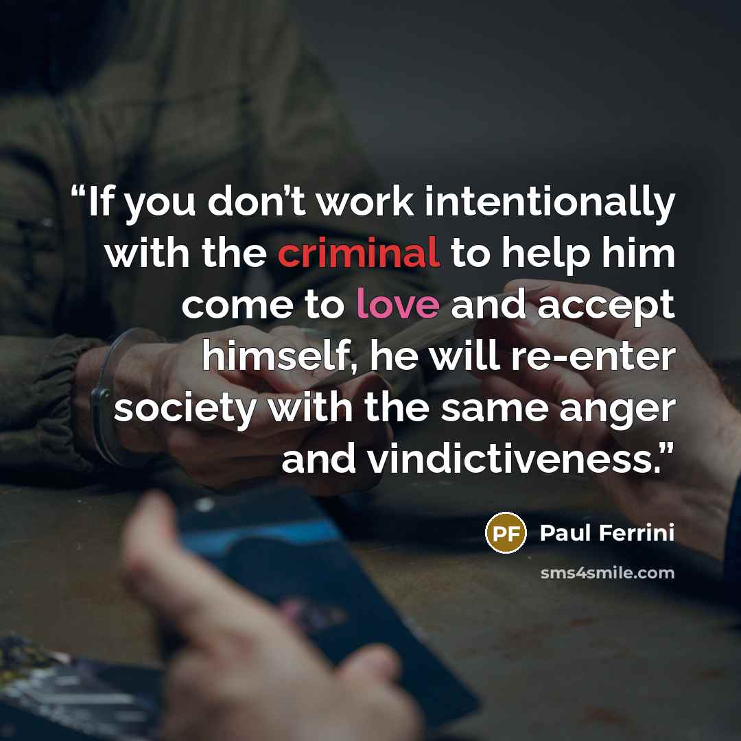 “If you don’t work intentionally with the criminal to help him come to love and accept himself, he will re-enter society with the same anger and vindictiveness.” quote by Paul Ferrini