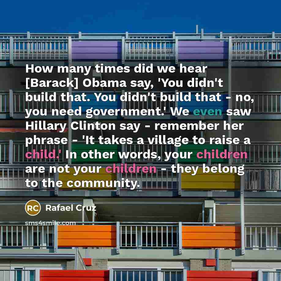 “How many times did we hear [Barack] Obama say, 'You didn't build that. You didn't build that - no, you need government.' We even saw Hillary Clinton say - remember her phrase - 'It takes a village to raise a child.' In other words, your children are not your children - they belong to the community.” quote by Rafael Cruz