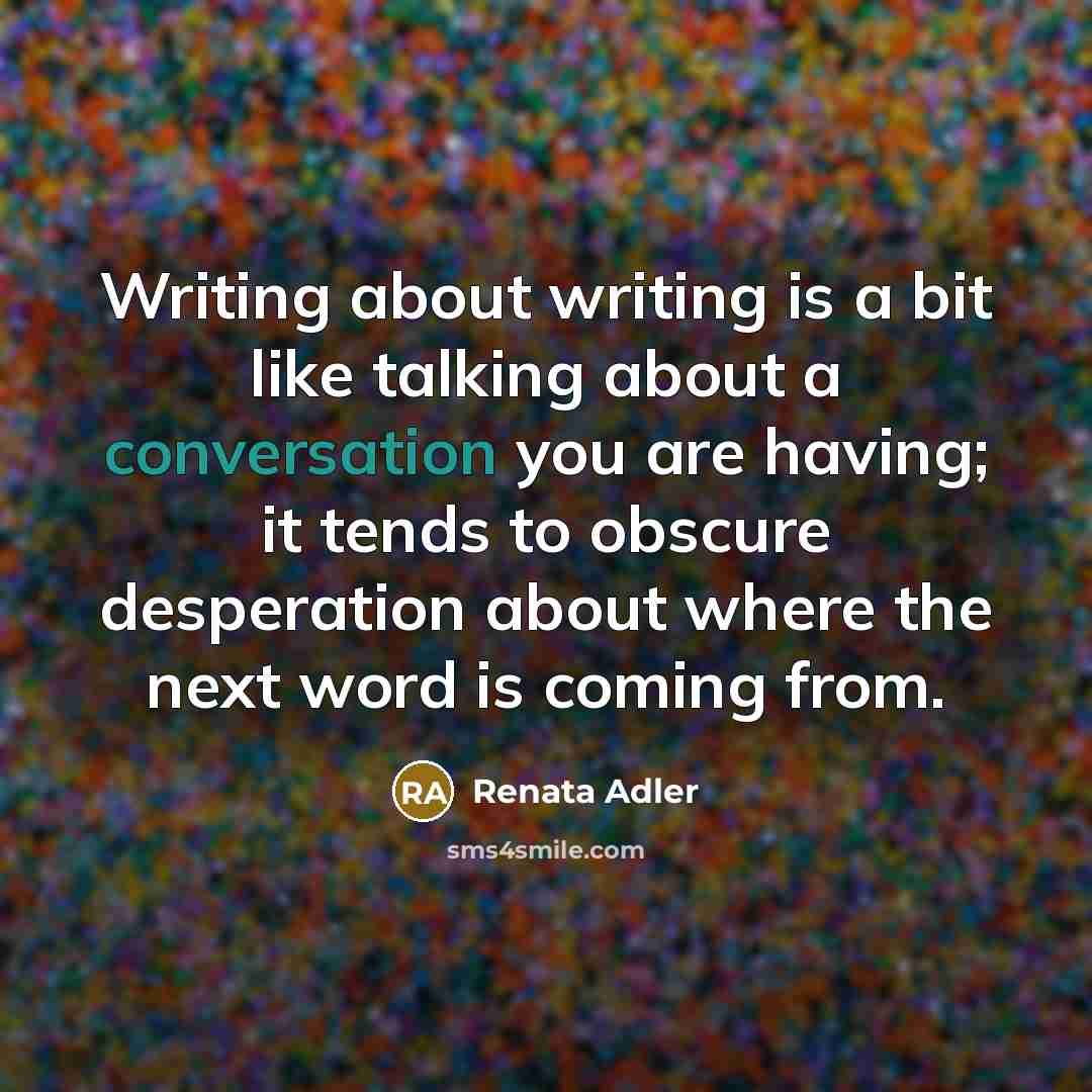 “Writing about writing is a bit like talking about a conversation you are having; it tends to obscure desperation about where the next word is coming from.” quote by Renata Adler