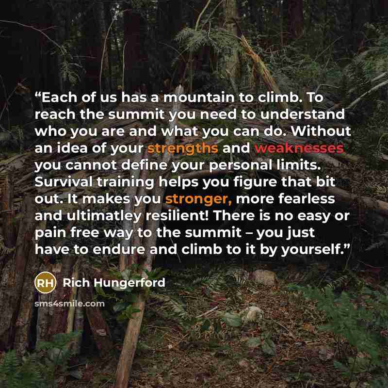 “Each of us has a mountain to climb. To reach the summit you need to understand who you are and what you can do. Without an idea of your strengths and weaknesses you cannot define your personal limits. Survival training helps you figure that bit out. It makes you stronger, more fearless and…” quote by Rich Hungerford