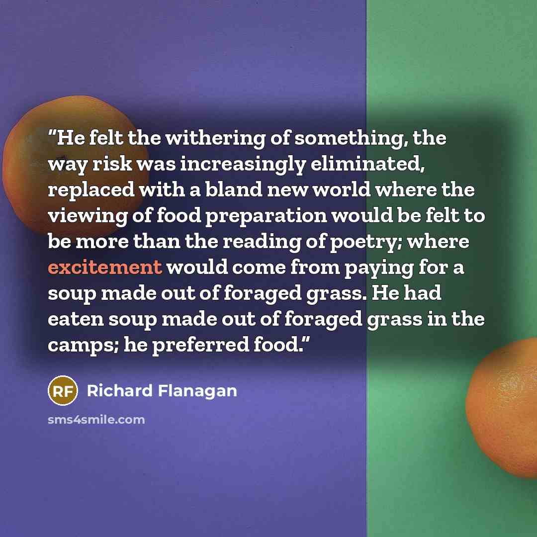 “He felt the withering of something, the way risk was increasingly eliminated, replaced with a bland new world where the viewing of food preparation would be felt to be more than the reading of poetry; where excitement would come from paying for a soup made out of foraged grass. He had eaten soup…” quote by Richard Flanagan
