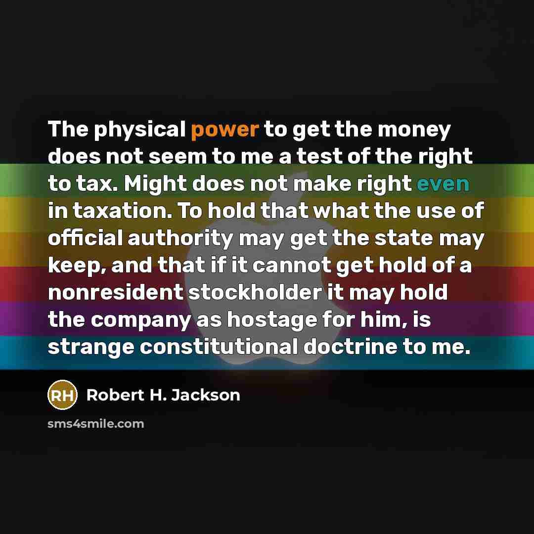“The physical power to get the money does not seem to me a test of the right to tax. Might does not make right even in taxation. To hold that what the use of official authority may get the state may keep, and that if it cannot get hold of a nonresident stockholder it may hold the company as hostage…” quote by Robert H. Jackson