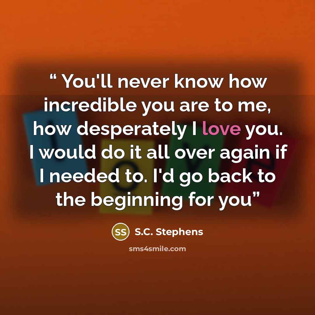 “You'll never know how incredible you are to me, how desperately I love you. I would do it all over again if I needed to. I'd go back to the beginning for you” quote by S.C. Stephens