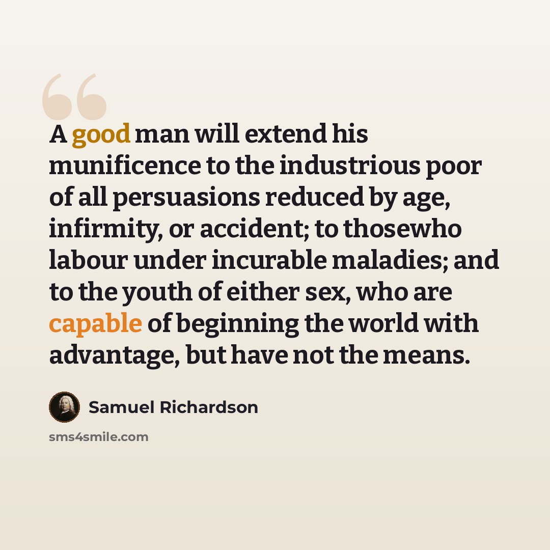 “A good man will extend his munificence to the industrious poor of all persuasions reduced by age, infirmity, or accident; to thosewho labour under incurable maladies; and to the youth of either sex, who are capable of beginning the world with advantage, but have not the means.” quote by Samuel Richardson