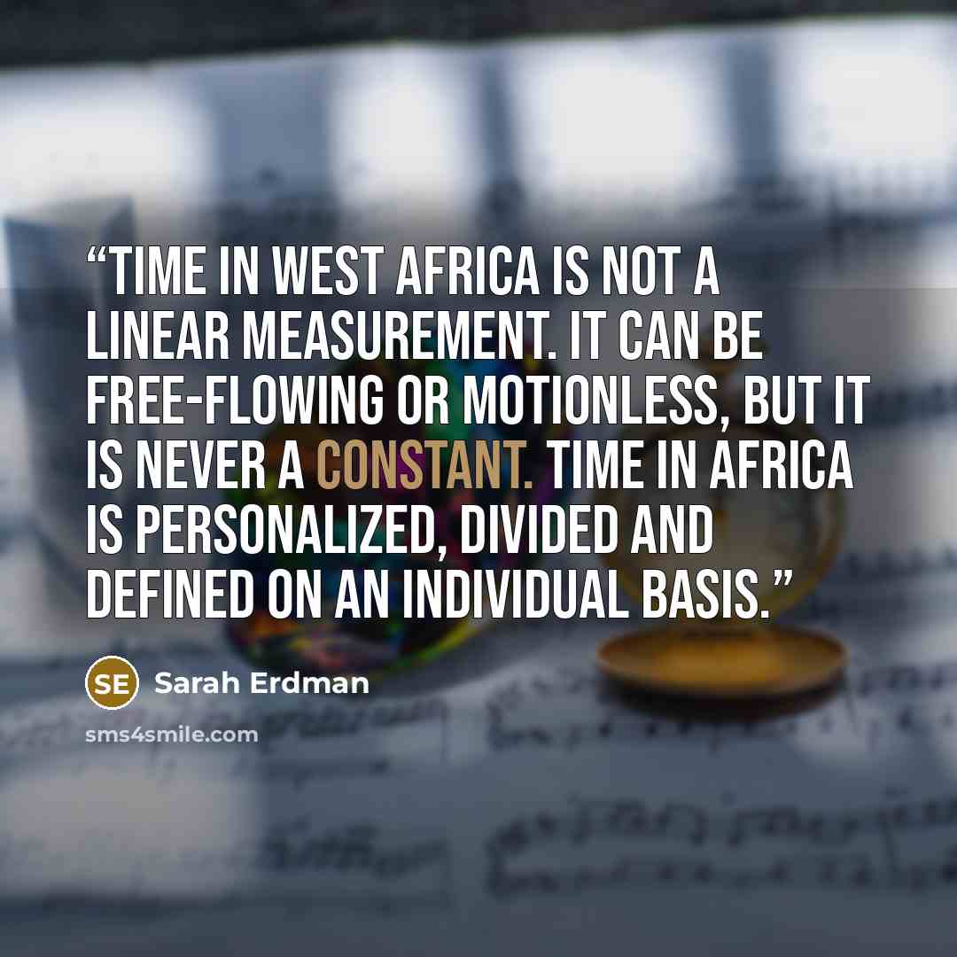 “Time in West Africa is not a linear measurement. It can be free-flowing or motionless, but it is never a constant. Time in Africa is personalized, divided and defined on an individual basis.” quote by Sarah Erdman