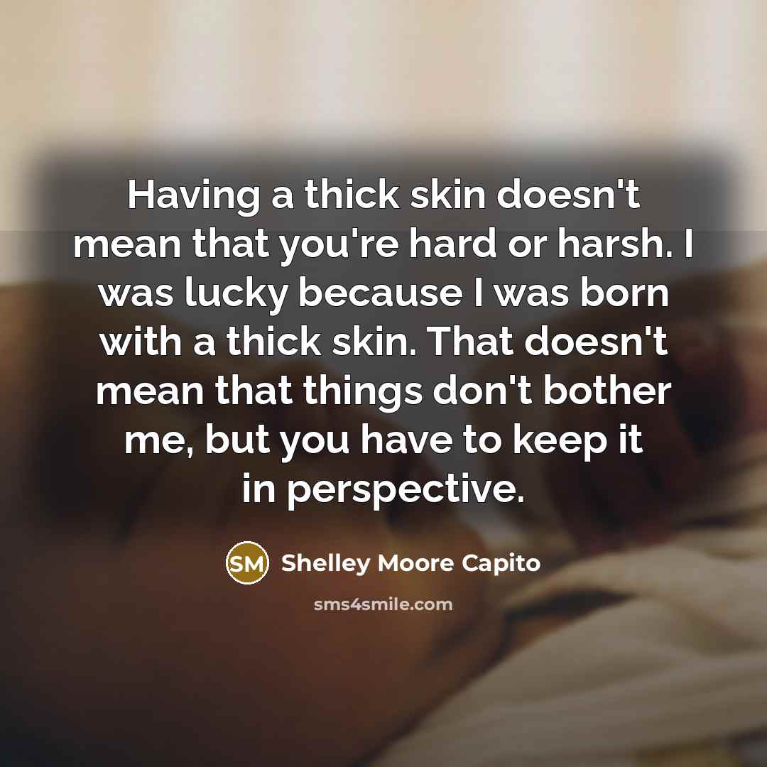 “Having a thick skin doesn't mean that you're hard or harsh. I was lucky because I was born with a thick skin. That doesn't mean that things don't bother me, but you have to keep it in perspective.” quote by Shelley Moore Capito