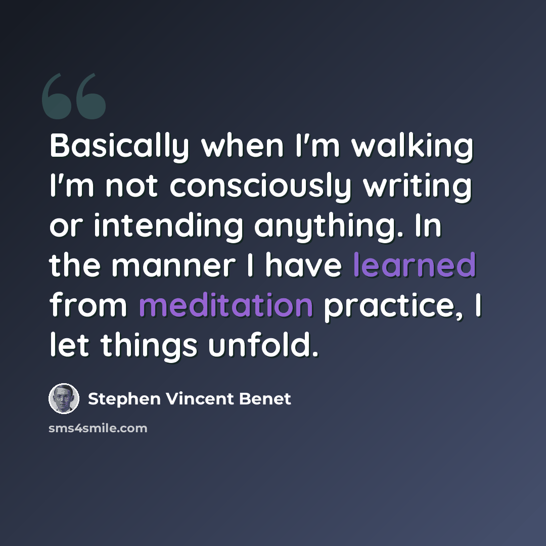 “Basically when I'm walking I'm not consciously writing or intending anything. In the manner I have learned from meditation practice, I let things unfold.” quote by Stephen Vincent Benet