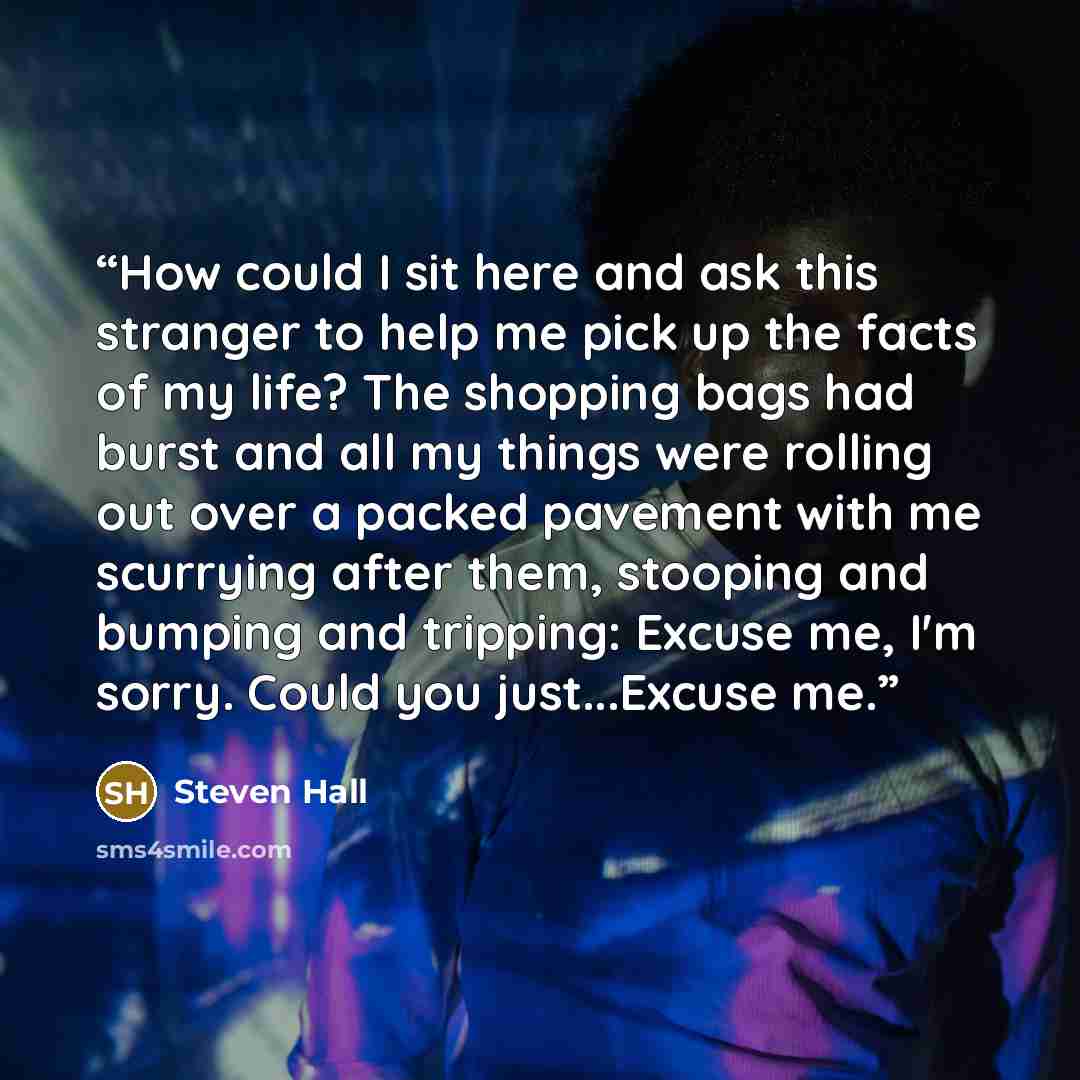 “How could I sit here and ask this stranger to help me pick up the facts of my life? The shopping bags had burst and all my things were rolling out over a packed pavement with me scurrying after them, stooping and bumping and tripping: Excuse me, I'm sorry. Could you just...Excuse me.” quote by Steven Hall