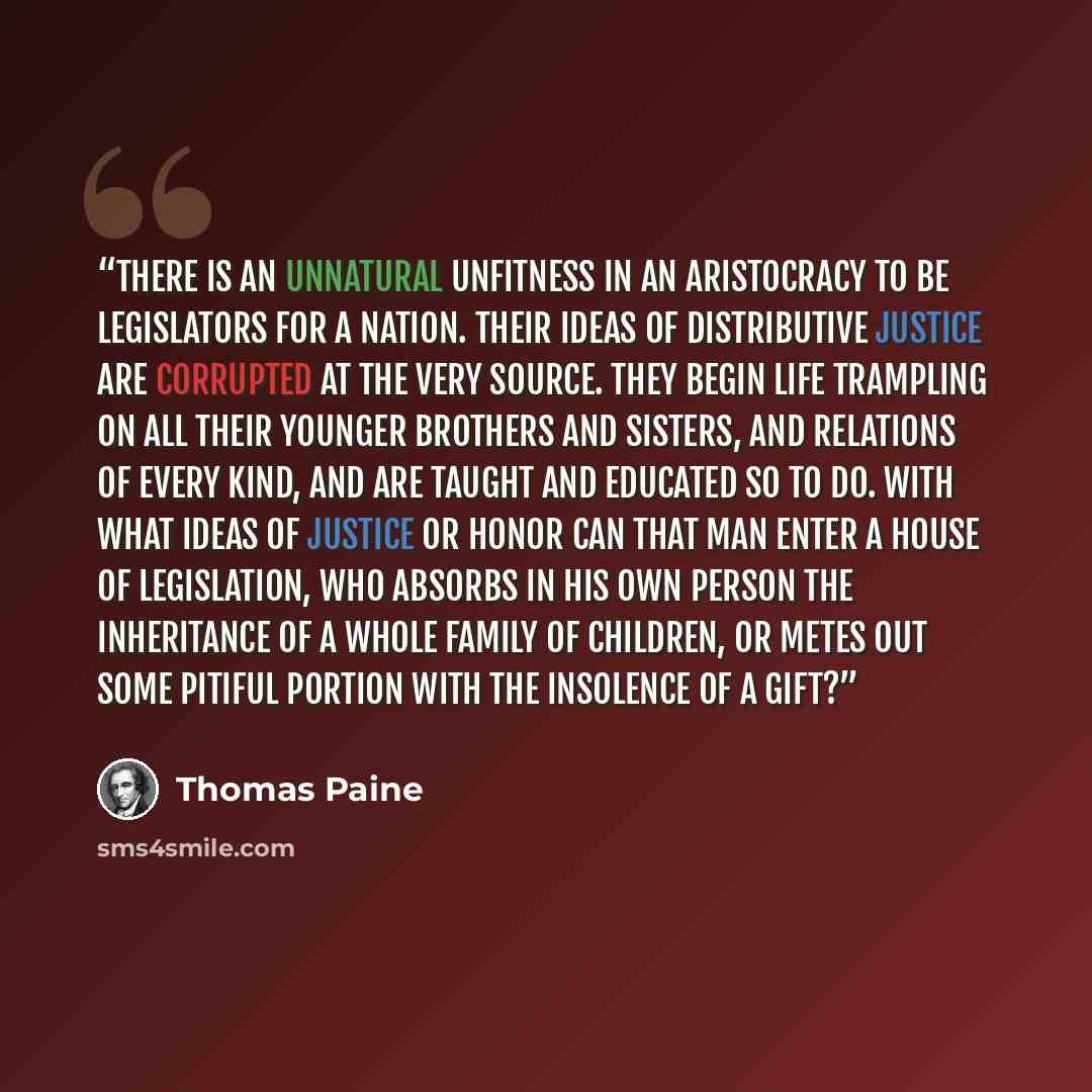 “There is an unnatural unfitness in an aristocracy to be legislators for a nation. Their ideas of distributive justice are corrupted at the very source. They begin life trampling on all their younger brothers and sisters, and relations of every kind, and are taught and educated so to do. With what…” quote by Thomas Paine