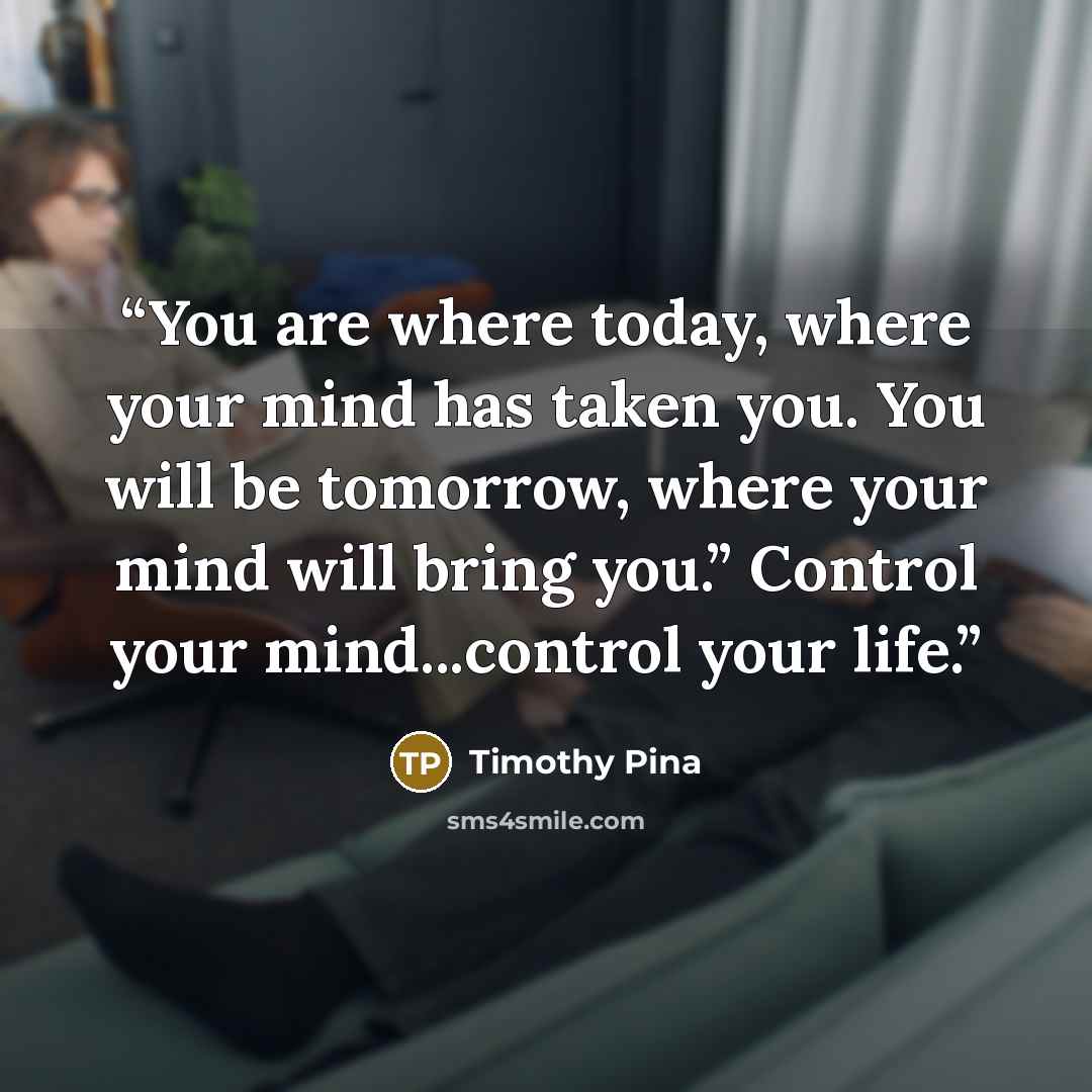 “You are where today, where your mind has taken you. You will be tomorrow, where your mind will bring you.” Control your mind...control your life.” quote by Timothy Pina