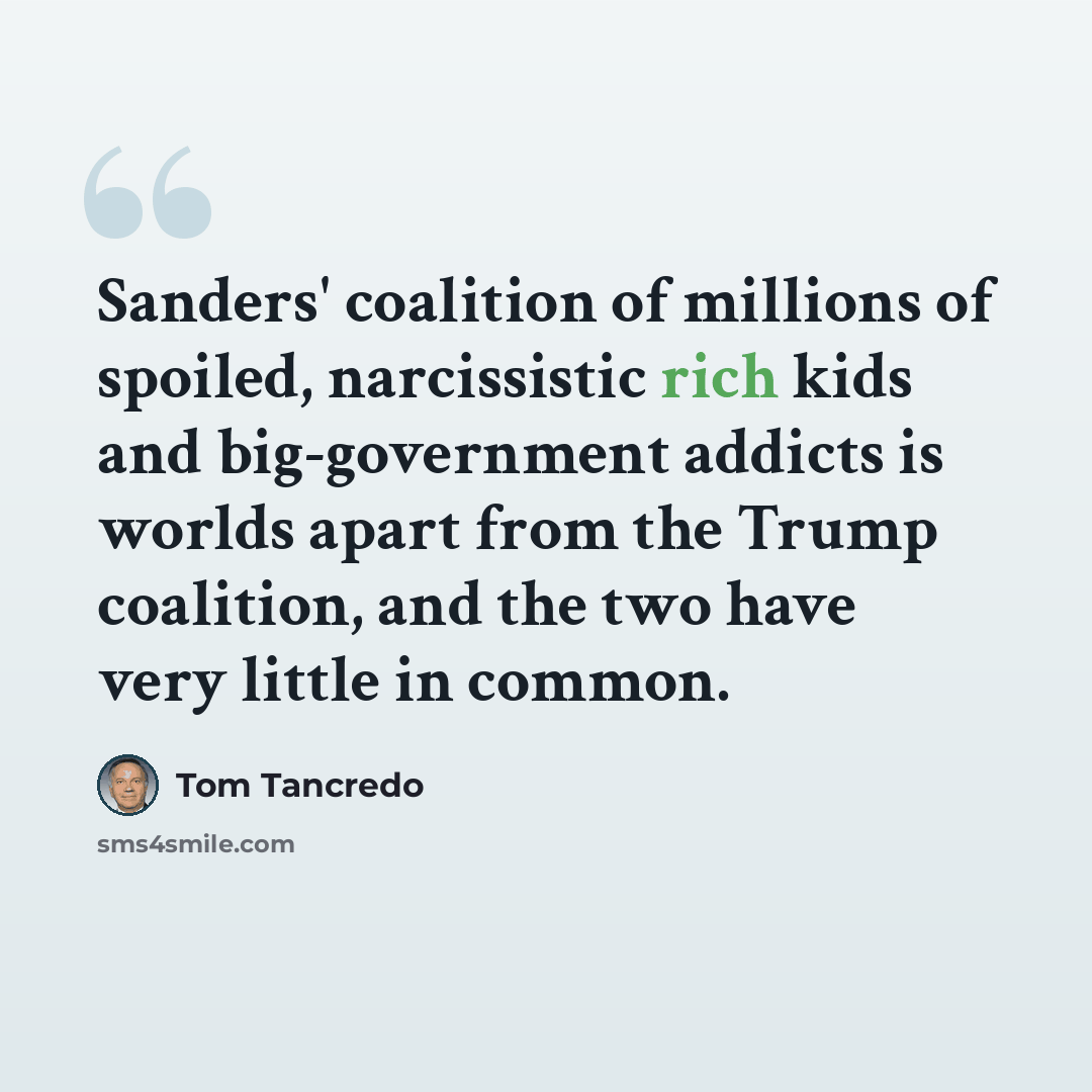 “Sanders' coalition of millions of spoiled, narcissistic rich kids and big-government addicts is worlds apart from the Trump coalition, and the two have very little in common.” quote by Tom Tancredo