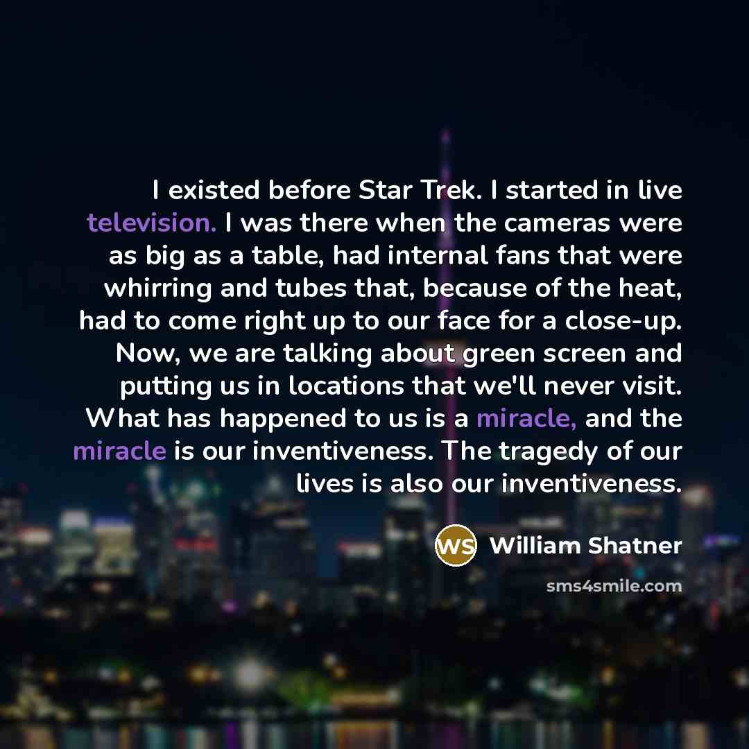 “I existed before Star Trek. I started in live television. I was there when the cameras were as big as a table, had internal fans that were whirring and tubes that, because of the heat, had to come right up to our face for a close-up. Now, we are talking about green screen and putting us in…” quote by William Shatner