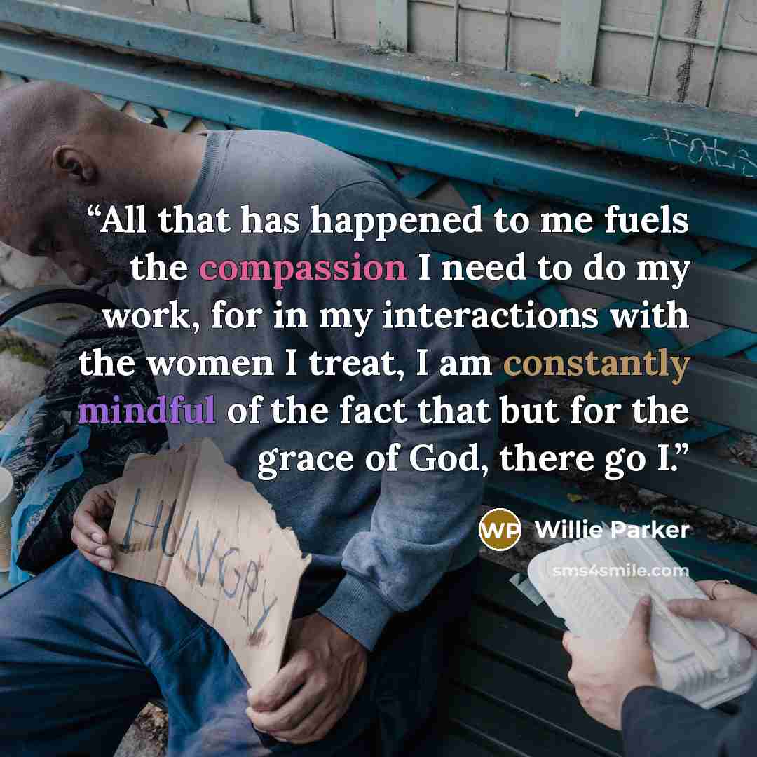 “All that has happened to me fuels the compassion I need to do my work, for in my interactions with the women I treat, I am constantly mindful of the fact that but for the grace of God, there go I.” quote by Willie Parker