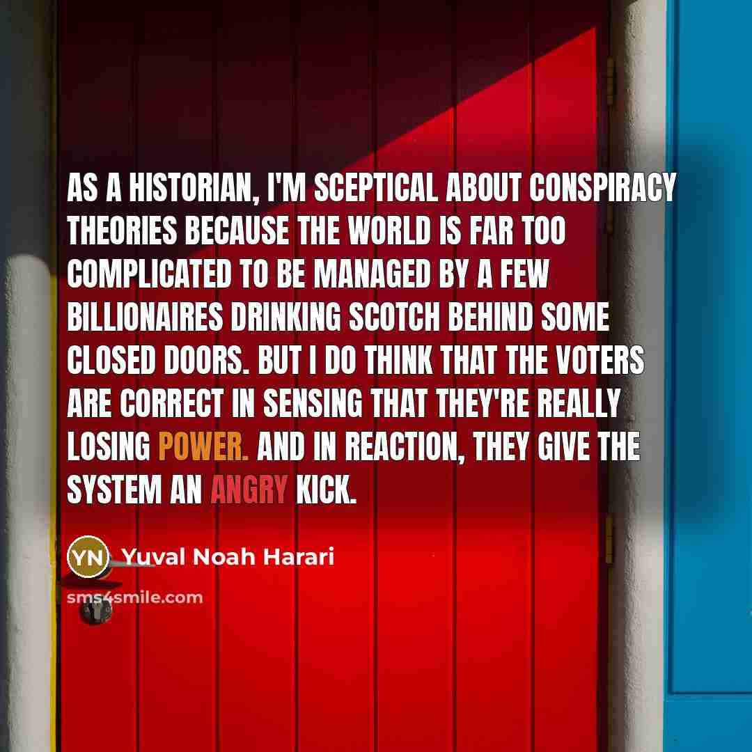 “As a historian, I'm sceptical about conspiracy theories because the world is far too complicated to be managed by a few billionaires drinking scotch behind some closed doors. But I do think that the voters are correct in sensing that they're really losing power. And in reaction, they give the…” quote by Yuval Noah Harari