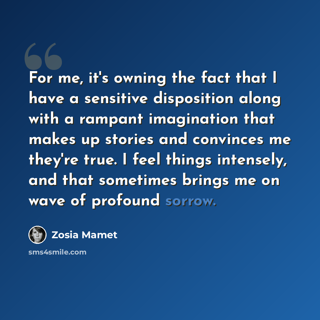 “For me, it's owning the fact that I have a sensitive disposition along with a rampant imagination that makes up stories and convinces me they're true. I feel things intensely, and that sometimes brings me on wave of profound sorrow.” quote by Zosia Mamet