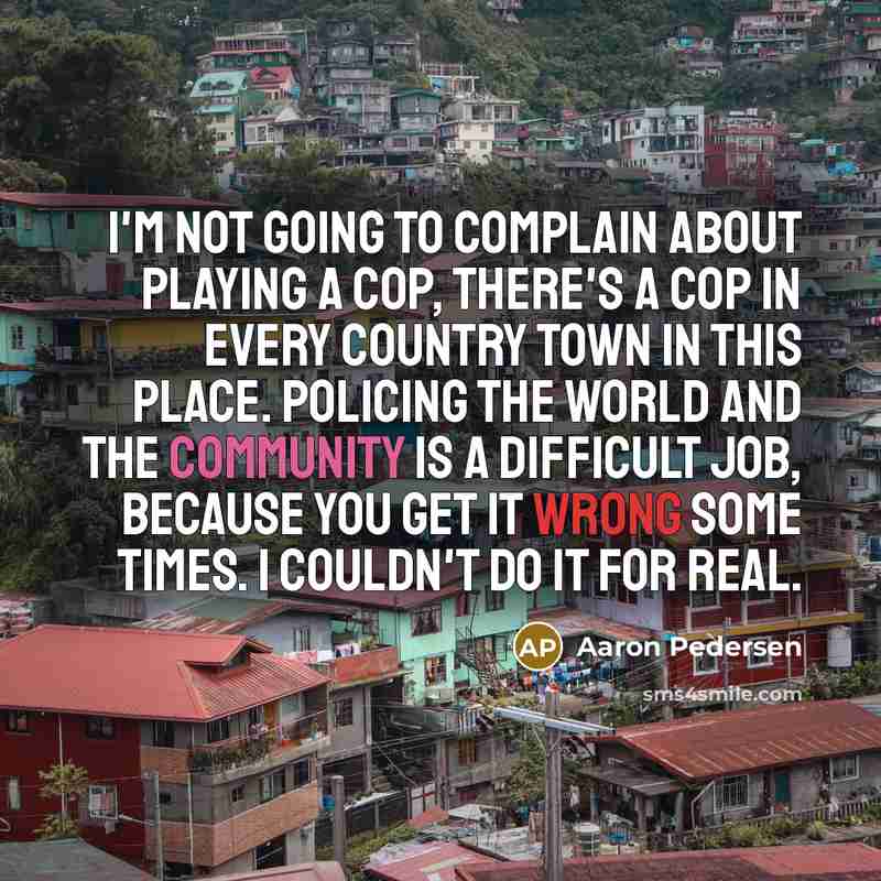 “I'm not going to complain about playing a cop, there's a cop in every country town in this place. Policing the world and the community is a difficult job, because you get it wrong some times. I couldn't do it for real.” quote by Aaron Pedersen